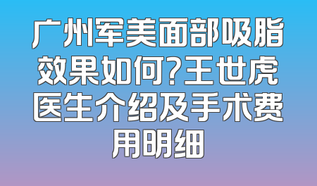 广州军美面部吸脂效果如何？王世虎医生介绍及手术费用明细
