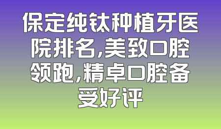 保定纯钛种植牙医院排名，美致口腔领跑，精卓口腔备受好评