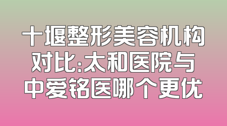 十堰整形美容机构对比：太和医院与中爱铭医哪个更优