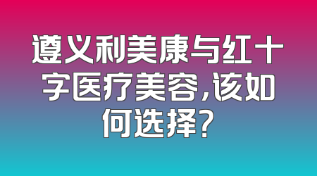 遵义利美康与红十字医疗美容，该如何选择？