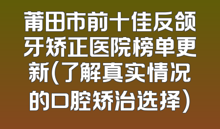莆田市前十佳反颌牙矫正医院榜单更新（了解真实情况的口腔矫治选择）