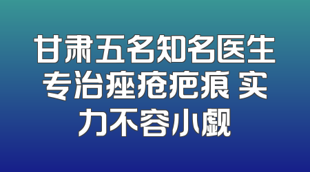 甘肃五名知名医生专治痤疮疤痕 实力不容小觑