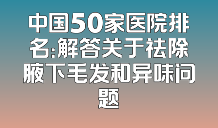 中国50家医院排名：解答关于祛除腋下毛发和异味问题