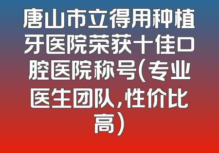 唐山市立得用种植牙医院荣获十佳口腔医院称号（专业医生团队，性价比高）