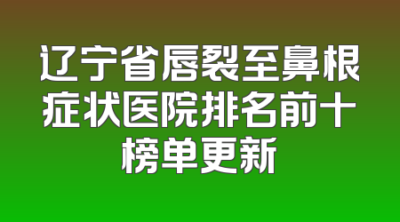 辽宁省唇裂至鼻根症状医院排名前十榜单更新