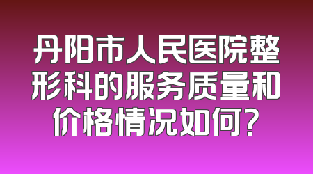 丹阳市人民医院整形科的服务质量和价格情况如何？