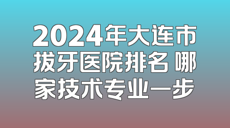 2024年大连市拔牙医院排名 哪家技术专业一步