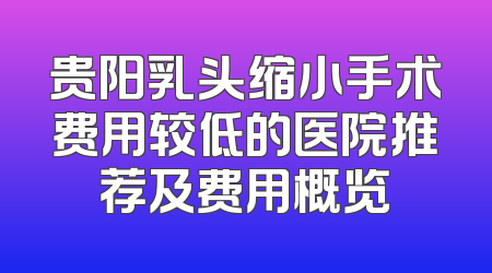 贵阳乳头缩小手术费用较低的医院推荐及费用概览