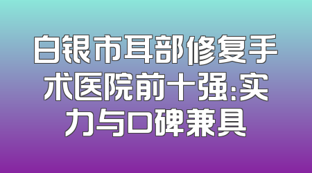 白银市耳部修复手术医院前十强：实力与口碑兼具