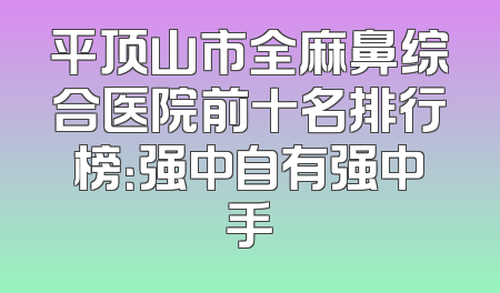 平顶山市全麻鼻综合医院前十名排行榜：强中自有强中手