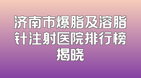 济南市爆脂及溶脂针注射医院排行榜揭晓