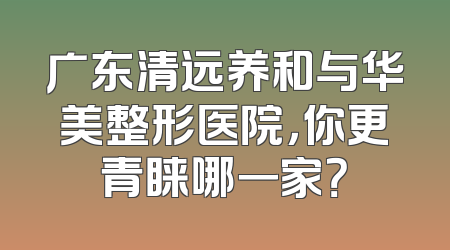 广东清远养和与华美整形医院，你更青睐哪一家？