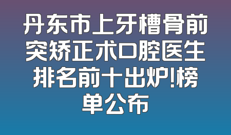 丹东市上牙槽骨前突矫正术口腔医生排名前十出炉！榜单公布