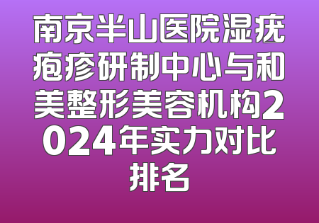 南京半山医院湿疣疱疹研制中心与和美整形美容机构2024年实力对比排名