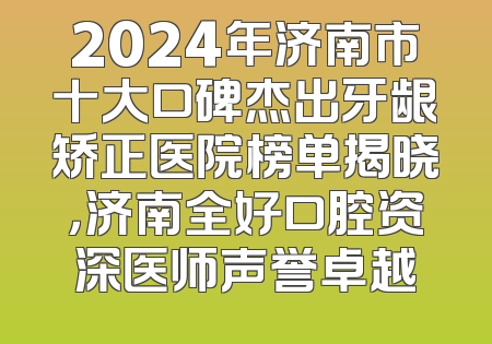 2024年济南市十大口碑杰出牙龈矫正医院榜单揭晓，济南全好口腔资深医师声誉卓越