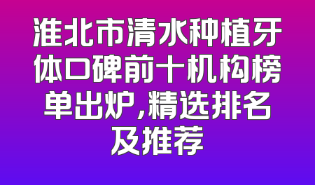 淮北市清水种植牙体口碑前十机构榜单出炉，精选排名及推荐