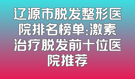 辽源市脱发整形医院排名榜单：激素治疗脱发前十位医院推荐