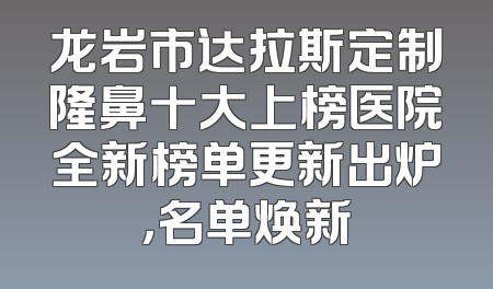 龙岩市达拉斯定制隆鼻十大上榜医院全新榜单更新出炉，名单焕新