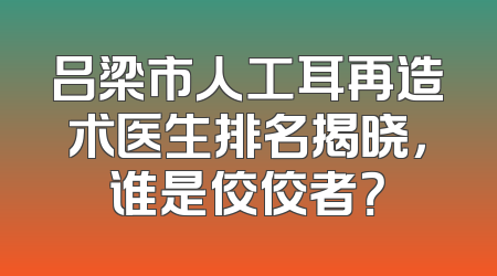 吕梁市人工耳再造术医生排名揭晓，谁是佼佼者？