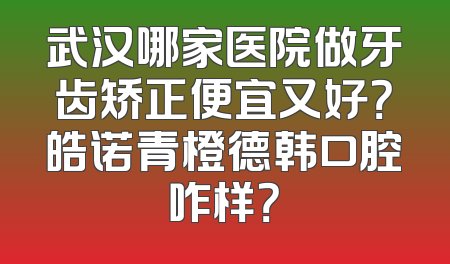 武汉哪家医院做牙齿矫正便宜又好？皓诺青橙德韩口腔咋样？