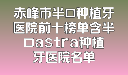 赤峰市半口种植牙医院前十榜单含半口astra种植牙医院名单