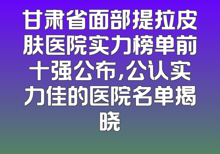 甘肃省面部提拉皮肤医院实力榜单前十强公布，公认实力佳的医院名单揭晓