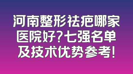 河南整形祛疤哪家医院好？七强名单及技术优势参考！