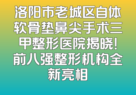 洛阳市老城区自体软骨垫鼻尖手术三甲整形医院揭晓！前八强整形机构全新亮相