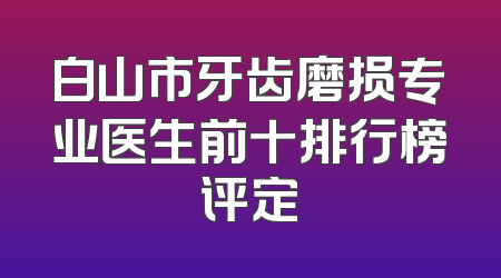 白山市牙齿磨损专业医生前十排行榜评定