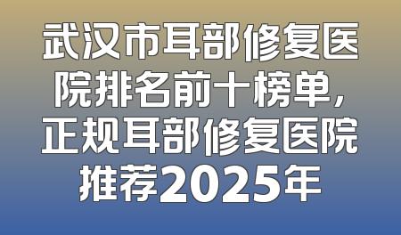 武汉市耳部修复医院排名前十榜单，正规耳部修复医院推荐2025年