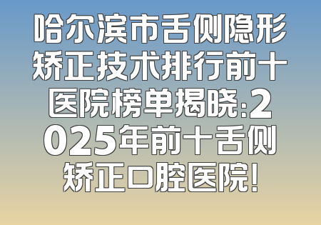 哈尔滨市舌侧隐形矫正技术排行前十医院榜单揭晓：2025年前十舌侧矫正口腔医院！