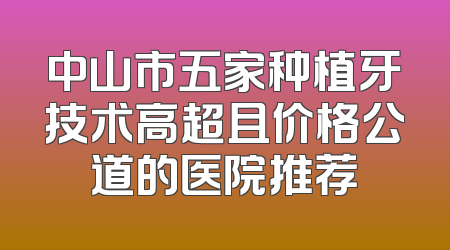中山市五家种植牙技术高超且价格公道的医院推荐