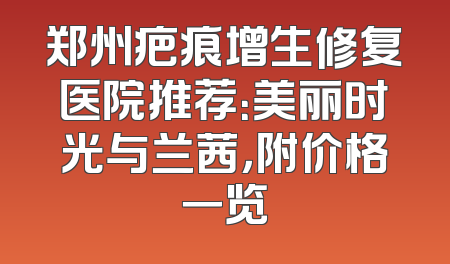 郑州疤痕增生修复医院推荐：美丽时光与兰茜，附价格一览