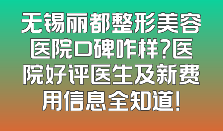 无锡丽都整形美容医院口碑咋样？医院好评医生及新费用信息全知道！