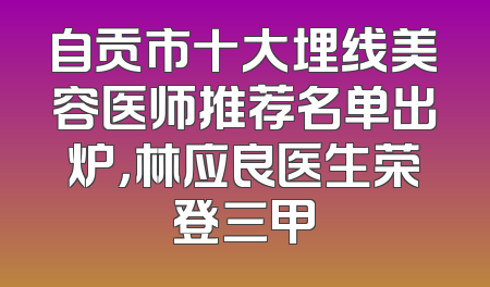 自贡市十大埋线美容医师推荐名单出炉，林应良医生荣登三甲