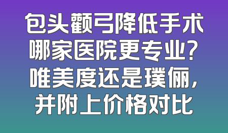 包头颧弓降低手术哪家医院更专业？唯美度还是璞俪，并附上价格对比