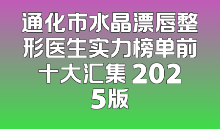 通化市水晶漂唇整形医生实力榜单前十大汇集 2025版