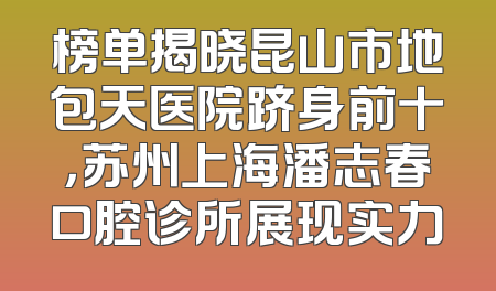 榜单揭晓昆山市地包天医院跻身前十，苏州上海潘志春口腔诊所展现实力