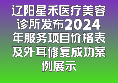 辽阳星禾医疗美容诊所发布2024年服务项目价格表及外耳修复成功案例展示