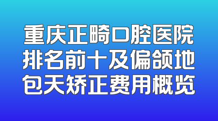 重庆正畸口腔医院排名前十及偏颌地包天矫正费用概览