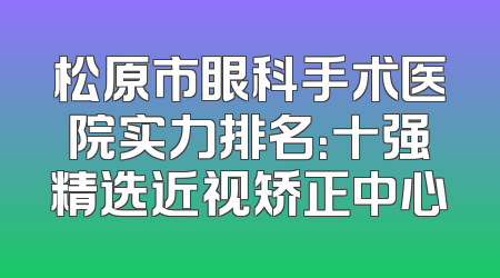 松原市眼科手术医院实力排名：十强精选近视矫正中心