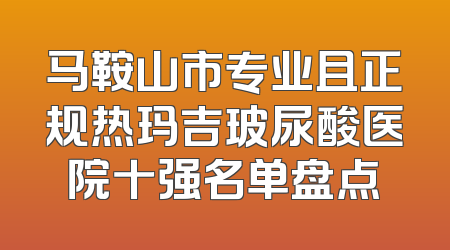 马鞍山市专业且正规热玛吉玻尿酸医院十强名单盘点