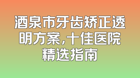 酒泉市牙齿矫正透明方案，十佳医院精选指南