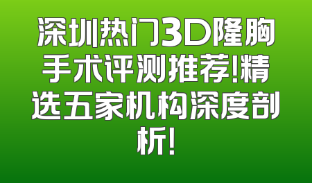 深圳热门3D隆胸手术评测推荐！精选五家机构深度剖析！