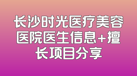 长沙时光医疗美容医院医生信息+擅长项目分享
