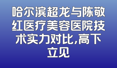 哈尔滨超龙与陈敬红医疗美容医院技术实力对比，高下立见