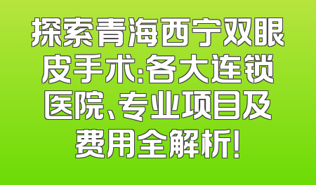 探索青海西宁双眼皮手术：各大连锁医院、专业项目及费用全解析！
