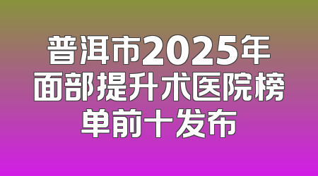 普洱市2025年面部提升术医院榜单前十发布