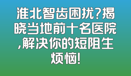 淮北智齿困扰？揭晓当地前十名医院，解决你的短阻生烦恼！