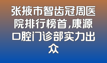 张掖市智齿冠周医院排行榜首，康源口腔门诊部实力出众